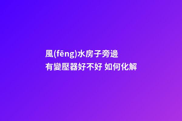 風(fēng)水房子旁邊有變壓器好不好 如何化解